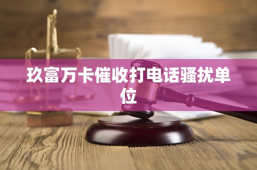 玖富万卡催收打电话骚扰单位