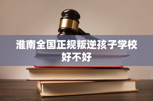 淮南全国正规叛逆孩子学校好不好