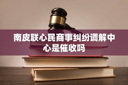 南皮联心民商事纠纷调解中心是催收吗