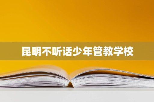 昆明不听话少年管教学校 昆明不听话少年管教学校