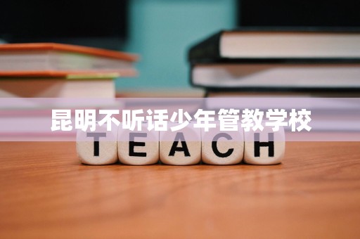 昆明不听话少年管教学校 昆明不听话少年管教学校