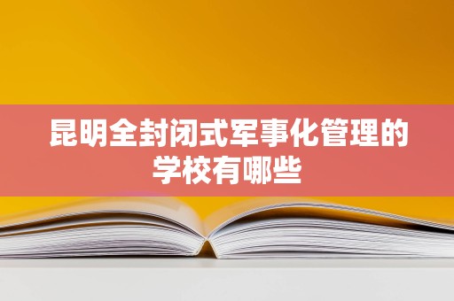 昆明全封闭式军事化管理的学校有哪些