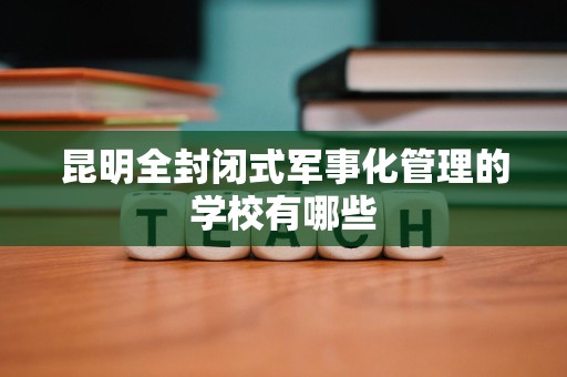 昆明全封闭式军事化管理的学校有哪些