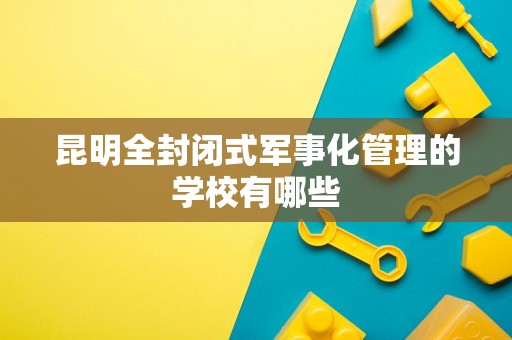 昆明全封闭式军事化管理的学校有哪些