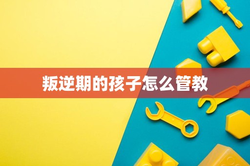 叛逆期的孩子怎么管教 叛逆期的孩子怎么管教