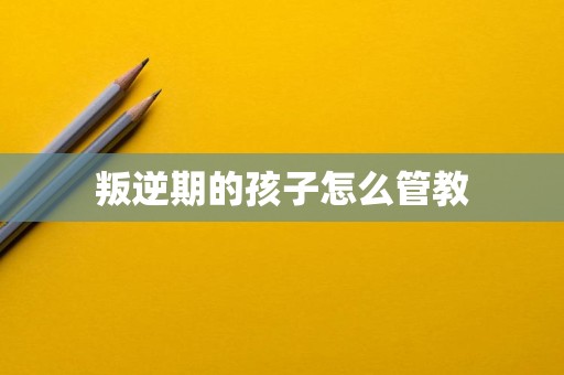叛逆期的孩子怎么管教 叛逆期的孩子怎么管教