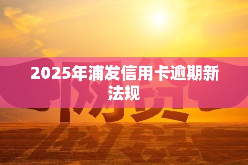 2025年浦发信用卡逾期新法规 2025年浦发信用卡逾期新法规