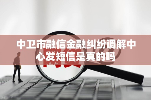 中卫市融信金融纠纷调解中心发短信是真的吗 中卫市融信金融纠纷调解中心发短信是真的吗