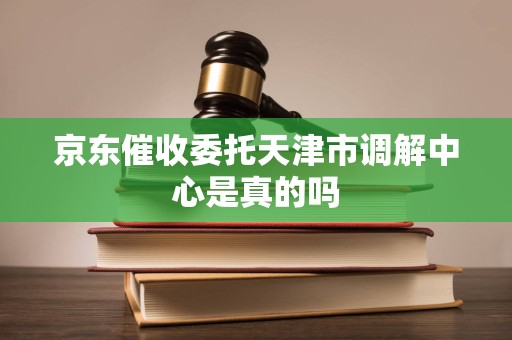 京东催收委托天津市调解中心是真的吗