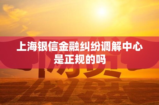 上海银信金融纠纷调解中心是正规的吗 上海银信金融纠纷调解中心是正规的吗