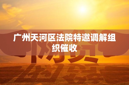 广州天河区法院特邀调解组织催收 广州天河区法院特邀调解组织催收