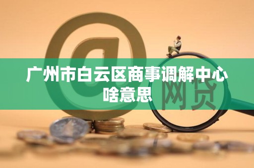 广州市白云区商事调解中心啥意思 广州市白云区商事调解中心啥意思