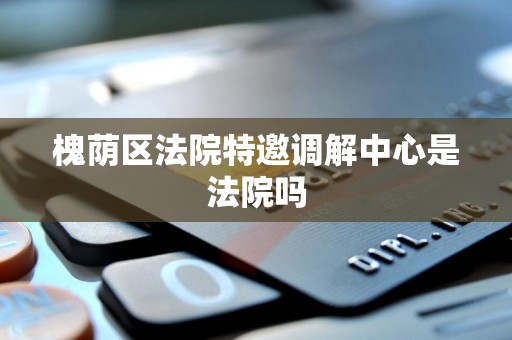 槐荫区法院特邀调解中心是法院吗 槐荫区法院特邀调解中心是法院吗