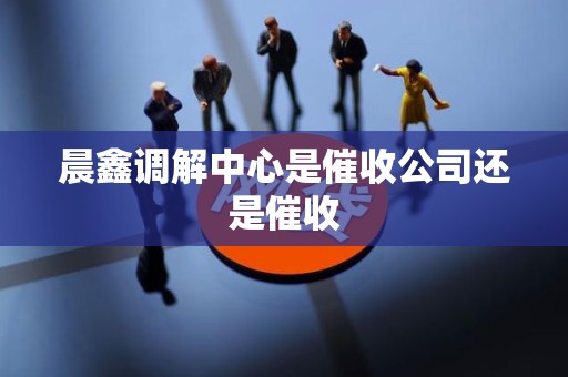 晨鑫调解中心是催收公司还是催收 晨鑫调解中心是催收公司还是催收