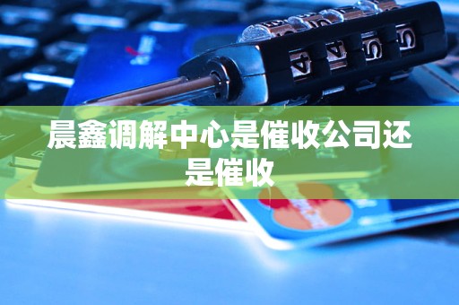 晨鑫调解中心是催收公司还是催收 晨鑫调解中心是催收公司还是催收