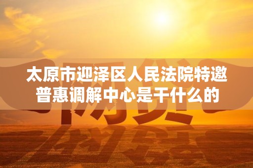 太原市迎泽区人民法院特邀普惠调解中心是干什么的
