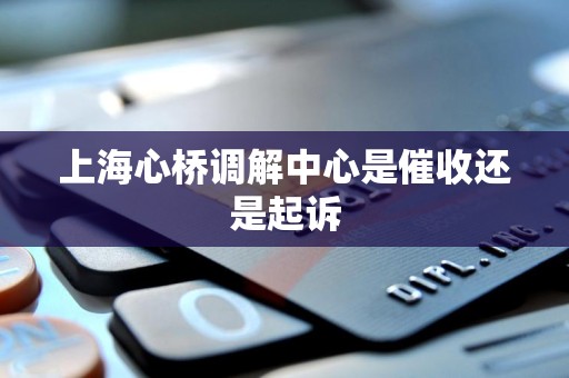 上海心桥调解中心是催收还是起诉 上海心桥调解中心是催收还是起诉