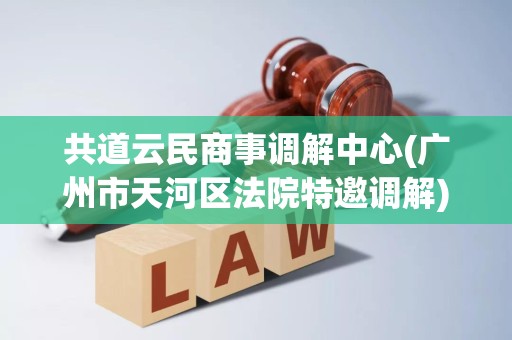 共道云民商事调解中心(广州市天河区法院特邀调解) 共道云民商事调解中心(广州市天河区法院特邀调解)