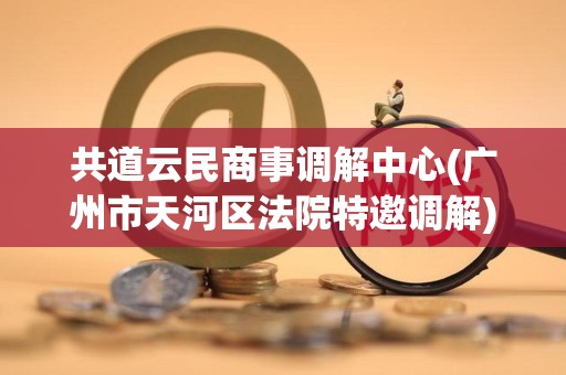 共道云民商事调解中心(广州市天河区法院特邀调解) 共道云民商事调解中心(广州市天河区法院特邀调解)