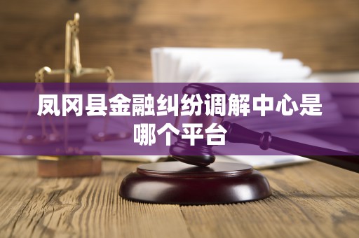 凤冈县金融纠纷调解中心是哪个平台 凤冈县金融纠纷调解中心是哪个平台