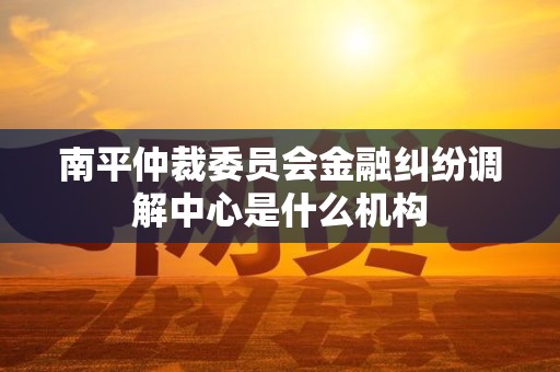 南平仲裁委员会金融纠纷调解中心是什么机构
