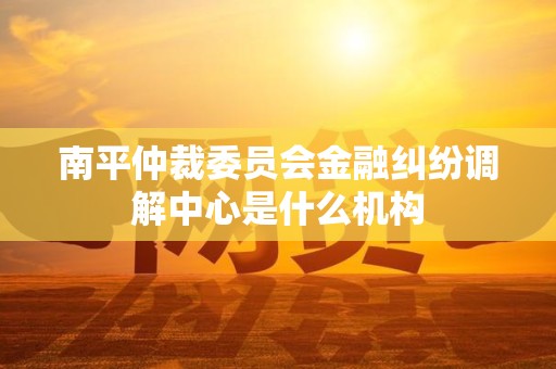 南平仲裁委员会金融纠纷调解中心是什么机构