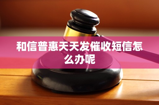 和信普惠天天发催收短信怎么办呢 和信普惠天天发催收短信怎么办呢