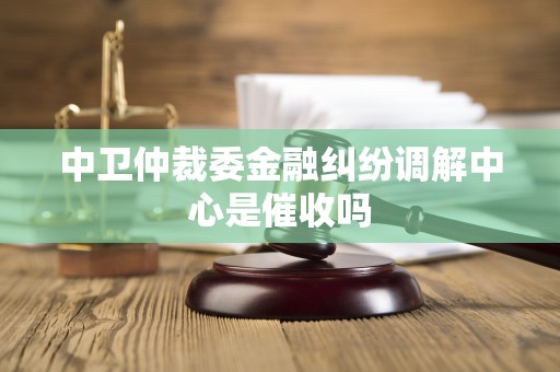 中卫仲裁委金融纠纷调解中心是催收吗