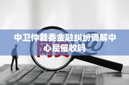 中卫仲裁委金融纠纷调解中心是催收吗