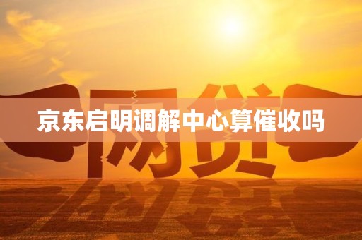京东启明调解中心算催收吗 京东启明调解中心算催收吗