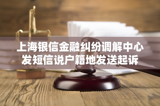 上海银信金融纠纷调解中心发短信说户籍地发送起诉 上海银信金融纠纷调解中心发短信说户籍地发送起诉