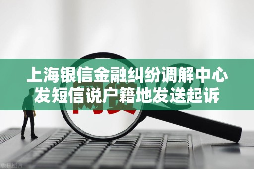 上海银信金融纠纷调解中心发短信说户籍地发送起诉 上海银信金融纠纷调解中心发短信说户籍地发送起诉