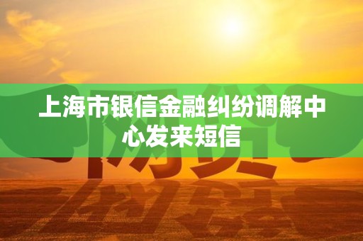 上海市银信金融纠纷调解中心发来短信 上海市银信金融纠纷调解中心发来短信