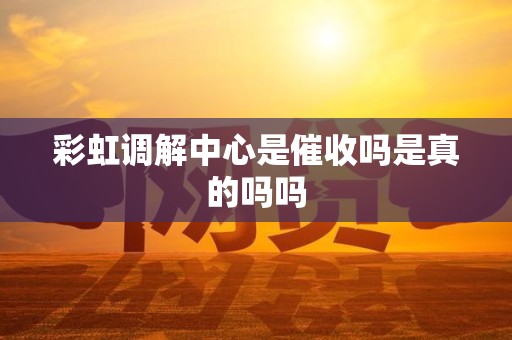 彩虹调解中心是催收吗是真的吗吗