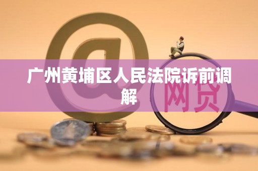 广州黄埔区人民法院诉前调解 广州黄埔区人民法院诉前调解