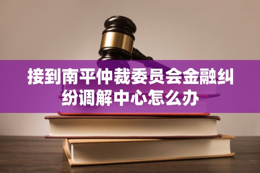 接到南平仲裁委员会金融纠纷调解中心怎么办