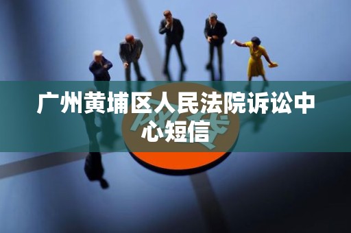 广州黄埔区人民法院诉讼中心短信