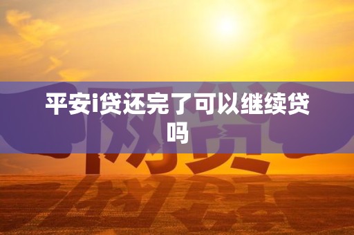 平安i贷还完了可以继续贷吗 平安i贷还完了可以继续贷吗