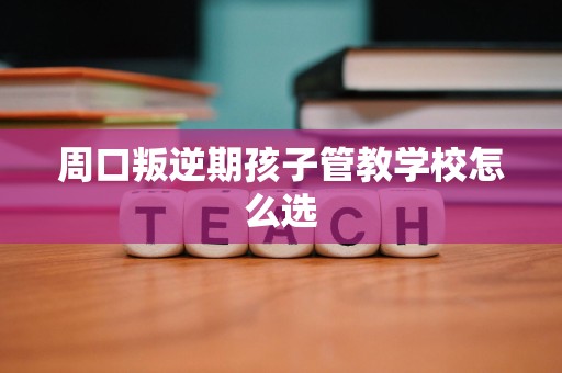 周口叛逆期孩子管教学校怎么选 周口叛逆期孩子管教学校怎么选