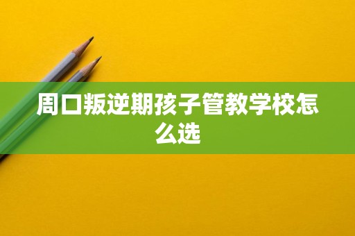 周口叛逆期孩子管教学校怎么选 周口叛逆期孩子管教学校怎么选