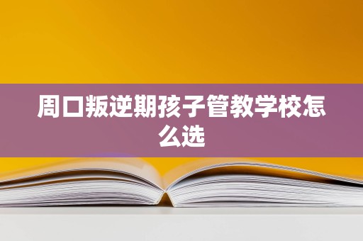 周口叛逆期孩子管教学校怎么选 周口叛逆期孩子管教学校怎么选