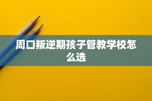 周口叛逆期孩子管教学校怎么选 周口叛逆期孩子管教学校怎么选