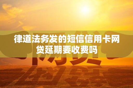 律道法务发的短信信用卡网贷延期要收费吗 律道法务发的短信信用卡网贷延期要收费吗