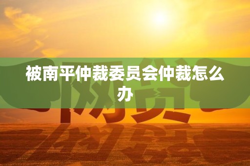 被南平仲裁委员会仲裁怎么办 被南平仲裁委员会仲裁怎么办