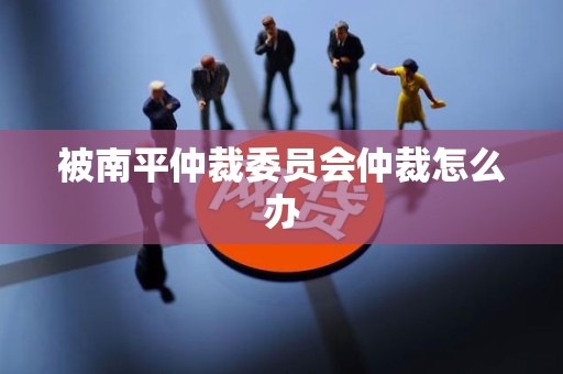 被南平仲裁委员会仲裁怎么办 被南平仲裁委员会仲裁怎么办