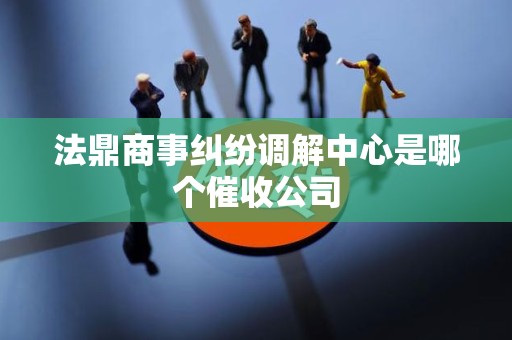 法鼎商事纠纷调解中心是哪个催收公司 法鼎商事纠纷调解中心是哪个催收公司
