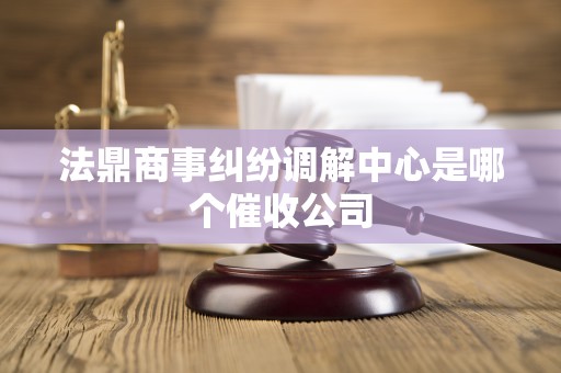 法鼎商事纠纷调解中心是哪个催收公司 法鼎商事纠纷调解中心是哪个催收公司
