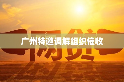 广州特邀调解组织催收 广州特邀调解组织催收