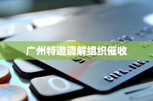 广州特邀调解组织催收 广州特邀调解组织催收