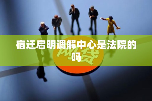 宿迁启明调解中心是法院的吗 宿迁启明调解中心是法院的吗